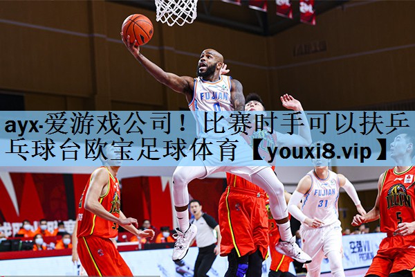 ayx·爱游戏公司！比赛时手可以扶乒乓球台欧宝足球体育